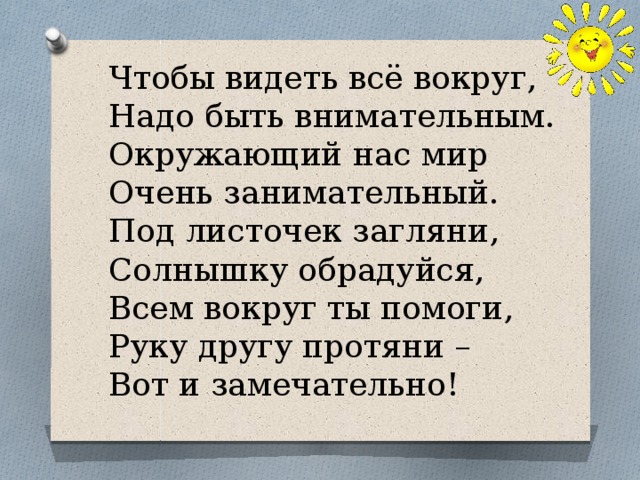 Чтобы видеть всё вокруг,  Надо быть внимательным.  Окружающий нас мир  Очень занимательный.  Под листочек загляни,  Солнышку обрадуйся,  Всем вокруг ты помоги,  Руку другу протяни –  Вот и замечательно!