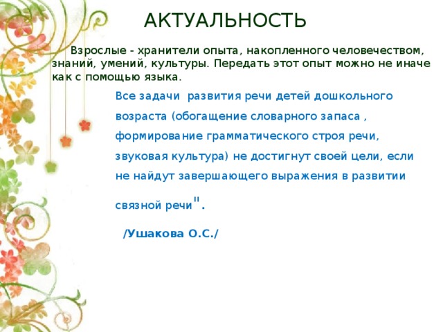 АКТУАЛЬНОСТЬ  Взрослые - хранители опыта, накопленного человечеством, знаний, умений, культуры. Передать этот опыт можно не иначе как с помощью языка. Все задачи развития речи детей дошкольного возраста (обогащение словарного запаса , формирование грамматического строя речи, звуковая культура) не достигнут своей цели, если не найдут завершающего выражения в развитии связной речи 