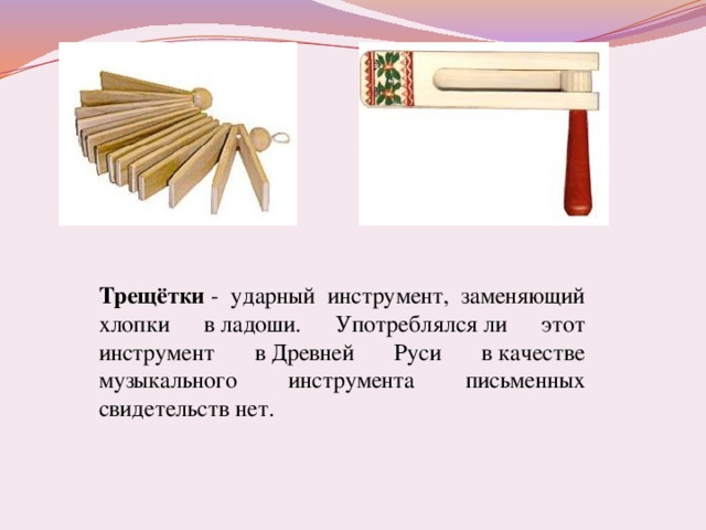 Трещётки  - ударный инструмент, заменяющий хлопки в ладоши. Употреблялся ли этот инструмент в Древней Руси в качестве музыкального инструмента письменных свидетельств нет.
