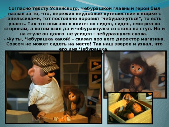 Согласно тексту Успенского, Чебурашкой главный герой был назван за то, что, пережив неудобное путешествие в ящике с апельсинами, тот постоянно норовил 