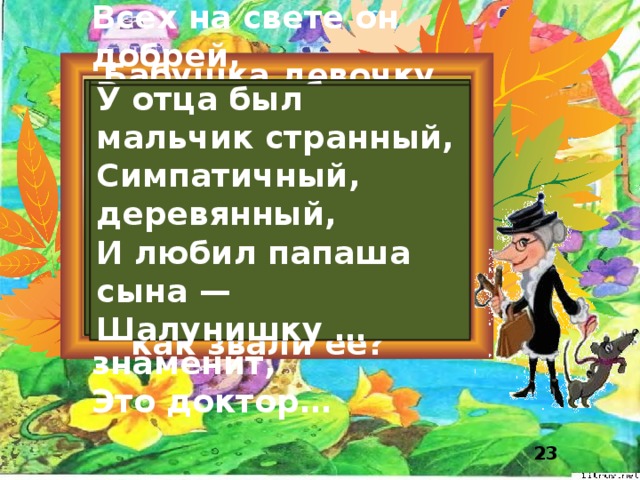 Всех он любит неизменно, Всех на свете он добрей, Бабушка девочку очень любила, Кто б к нему ни приходил. Лечит он больных зверей, И однажды бегемота Шапочку красную Догадались? Вытащил он из болота, Это Гена, ей подарила, Он известен, знаменит, Девочка имя забыла свое, Это Гена… Вы подскажите, Это доктор… как звали ее? У отца был мальчик странный, Симпатичный, деревянный, И любил папаша сына — Шалунишку …