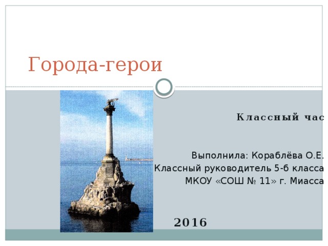 Города-герои Классный час   Выполнила: Кораблёва О.Е. Классный руководитель 5-б класса МКОУ «СОШ № 11» г. Миасса   2016