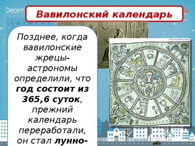Вавилонский календарь Позднее, когда вавилонские жрецы-астрономы определили, что год состоит из 365,6 суток , прежний календарь переработали, он стал лунно-солнечным.