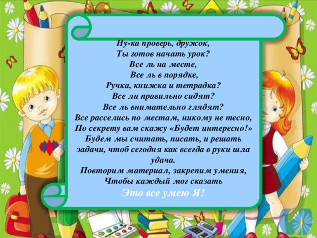 Ну-ка проверь, дружок, Ты готов начать урок? Все ль на месте,   Все ль в порядке, Ручка, книжка и тетрадка? Все ли правильно сидят? Все ль внимательно глядят? Все расселись по местам, никому не тесно, По секрету вам скажу «Будет интересно!» Будем мы считать, писать, и решать задачи, чтоб сегодня как всегда в руки шла удача. Повторим материал, закрепим умения, Чтобы каждый мог сказать Это все умею Я!