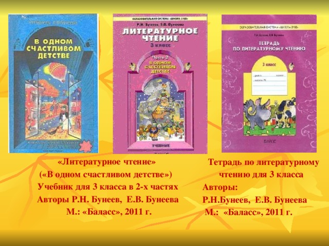 «Литературное чтение» («В одном счастливом детстве»)   Учебник для 3 класса в 2-х частях Авторы Р.Н. Бунеев,  Е.В. Бунеева   М.: «Баласс», 2011 г. Тетрадь по литературному чтению для 3 класса   Авторы: Р.Н.Бунеев,  Е.В. Бунеева   М.:  «Баласс», 2011 г.