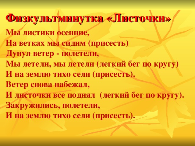 Физкультминутка «Листочки» Мы листики осенние,  На ветках мы сидим (присесть)   Дунул ветер - полетели,   Мы летели, мы летели (легкий бег по кругу)   И на землю тихо сели (присесть).   Ветер снова набежал,   И листочки все поднял (легкий бег по кругу).   Закружились, полетели,   И на землю тихо сели (присесть).  