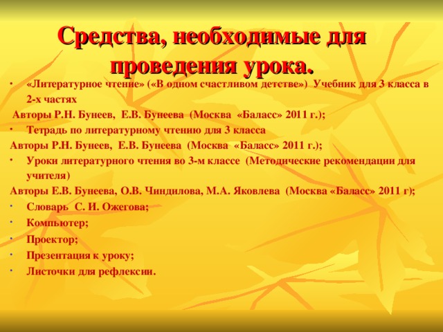 Средства, необходимые для проведения урока. «Литературное чтение» («В одном счастливом детстве»)  Учебник для 3 класса в 2-х частях  Авторы Р.Н. Бунеев,  Е.В. Бунеева  (Москва  «Баласс» 2011 г.); Тетрадь по литературному чтению для 3 класса   Авторы Р.Н. Бунеев,  Е.В. Бунеева  (Москва  «Баласс» 2011 г.); Уроки литературного чтения во 3-м классе  (Методические рекомендации для учителя) Авторы Е.В. Бунеева, О.В. Чиндилова, М.А. Яковлева  (Москва «Баласс» 2011 г);