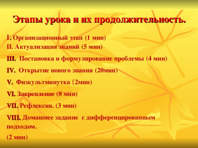 Этапы урока и их продолжительность.   Ι .  Организационный этап  (1 мин) II. Актуализация знаний  (5 мин) III. Постановка и формулирование проблемы  (4 мин) IV. Открытие нового знания  (20мин) V. Физкультминутка ( 2мин) VI. Закрепление (8 мин) VII. Рефлексия. (3 мин) VIII. Домашнее задание с дифференцированным подходом. (2 мин)