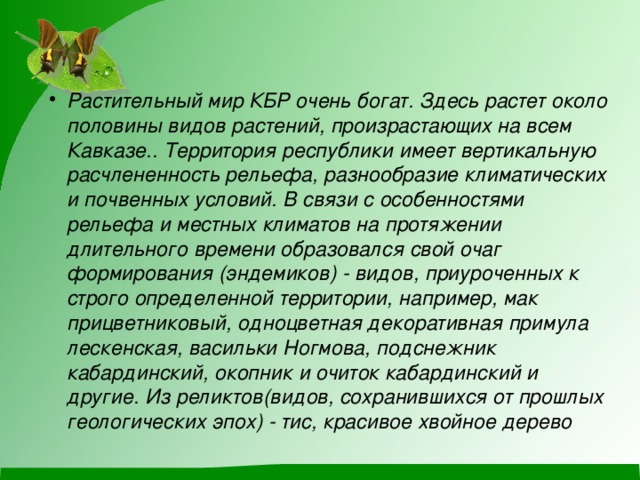 Растительный мир КБР очень богат. Здесь растет около половины видов растений, произрастающих на всем Кавказе.. Территория республики имеет вертикальную расчлененность рельефа, разнообразие климатических и почвенных условий. В связи с особенностями рельефа и местных климатов на протяжении длительного времени образовался свой очаг формирования (эндемиков) - видов, приуроченных к строго определенной территории, например, мак прицветниковый, одноцветная декоративная примула лескенская, васильки Ногмова, подснежник кабардинский, окопник и очиток кабардинский и другие. Из реликтов(видов, сохранившихся от прошлых геологических эпох) - тис, красивое хвойное дерево