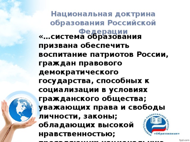 Национальная доктрина образования Российской Федерации «…система образования призвана обеспечить воспитание патриотов России, граждан правового демократического государства, способных к социализации в условиях гражданского общества; уважающих права и свободы личности, законы; обладающих высокой нравственностью; проявляющих национальную и религиозную терпимость»