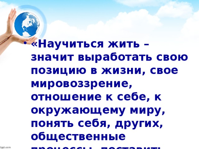 «Научиться жить – значит выработать свою позицию в жизни, свое мировоззрение, отношение к себе, к окружающему миру, понять себя, других, общественные процессы, поставить себе задачу, чтобы действовать в соответствии с ней».