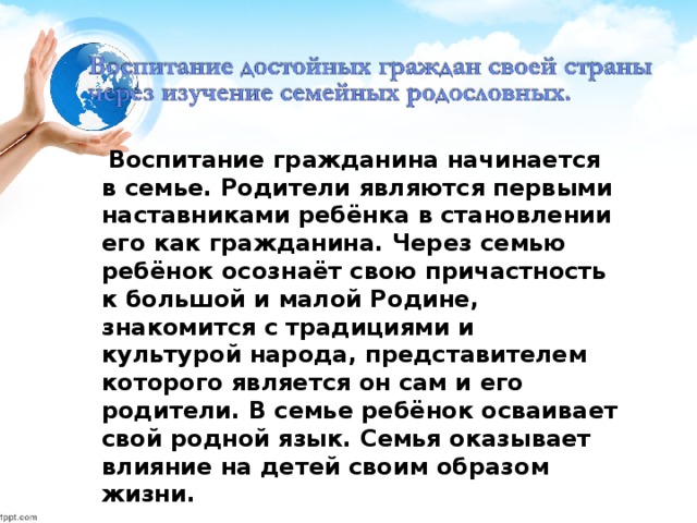 Воспитание гражданина начинается в семье. Родители являются первыми наставниками ребёнка в становлении его как гражданина. Через семью ребёнок осознаёт свою причастность к большой и малой Родине, знакомится с традициями и культурой народа, представителем которого является он сам и его родители. В семье ребёнок осваивает свой родной язык. Семья оказывает влияние на детей своим образом жизни.