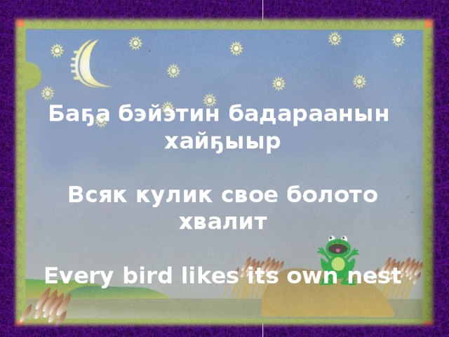 Баҕа бэйэтин бадараанын хайҕыыр  Всяк кулик свое болото хвалит  Every bird likes its own nest