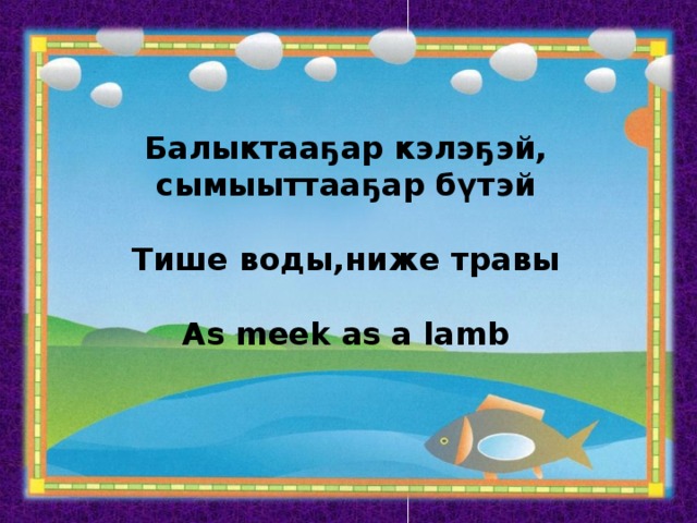 Балыктааҕар кэлэҕэй, сымыыттааҕар бүтэй  Тише воды,ниже травы  As meek as a lamb