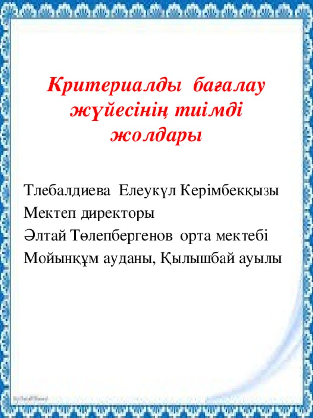 Критериалды бағалау жүйесінің тиімді жолдары Тлебалдиева Елеукүл Керімбекқызы Мектеп директоры Әлтай Төлепбергенов орта мектебі Мойынқұм ауданы, Қылышбай ауылы