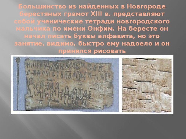 Большинство из найденных в Новгороде берестяных грамот XIII в. представляют собой ученические тетради новгородского мальчика по имени Онфим. На бересте он начал писать буквы алфавита, но это занятие, видимо, быстро ему надоело и он принялся рисовать