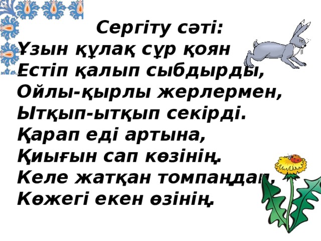 Сергіту сәті: Ұзын құлақ сұр қоян  Естіп қалып сыбдырды,  Ойлы-қырлы жерлермен,  Ытқып-ытқып секірді. Қарап еді артына,  Қиығын сап көзінің.  Келе жатқан томпаңдап,  Көжегі екен өзінің.