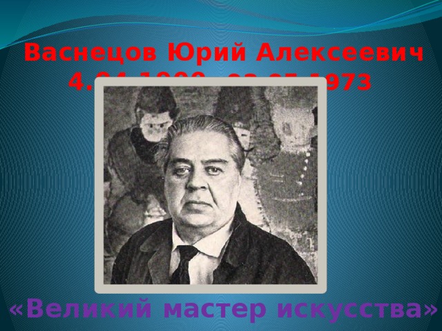 Васнецов Юрий Алексеевич  4.04.1900- 03.05.1973    «Великий мастер искусства»