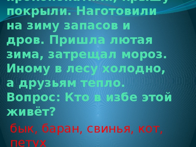 Избу срубили, печку сложили, стены проконопатили, крышу покрыли. Наготовили на зиму запасов и дров. Пришла лютая зима, затрещал мороз. Иному в лесу холодно, а друзьям тепло.  Вопрос: Кто в избе этой живёт? бык, баран, свинья, кот, петух