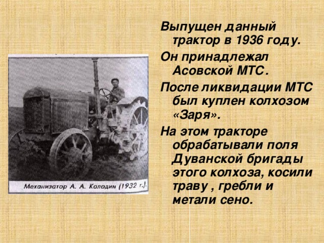 Выпущен данный трактор в 1936 году. Он принадлежал Асовской МТС. После ликвидации МТС был куплен колхозом «Заря». На этом тракторе обрабатывали поля Дуванской бригады этого колхоза, косили траву , гребли и метали сено.