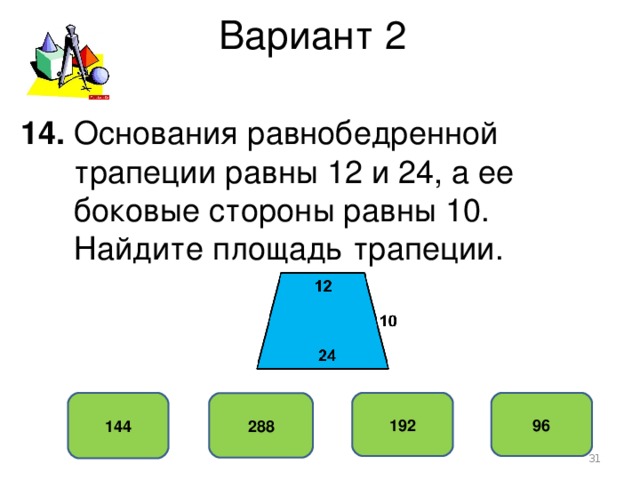 Вариант 2 14. Основания равнобедренной  трапеции равны 12 и 24, а ее  боковые стороны равны 10.  Найдите площадь трапеции. 144 192 96 288
