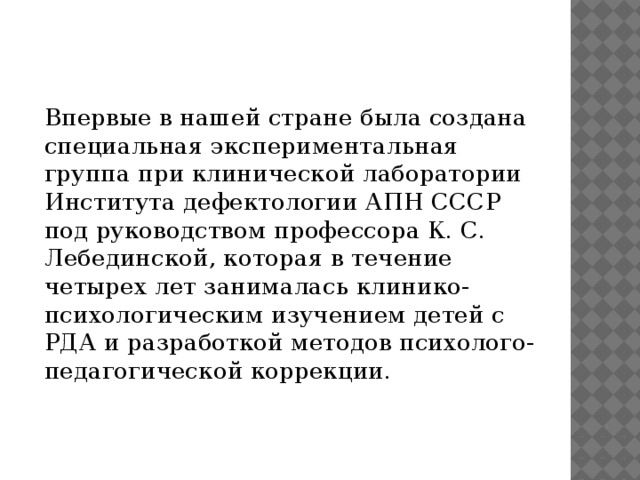 Впервые в нашей стране была создана специальная экспериментальная группа при клинической лаборатории Института дефектологии АПН СССР под руководством профессора К. С. Лебединской, которая в течение четырех лет занималась клинико-психологическим изучением детей с РДА и разработкой методов психолого-педагогической коррекции.