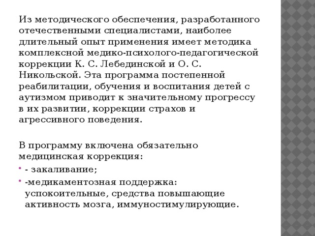 Из методического обеспечения, разработанного отечественными специалистами, наиболее длительный опыт применения имеет методика комплексной медико-психолого-педагогической коррекции К. С. Лебединской и О. С. Никольской. Эта программа постепенной реабилитации, обучения и воспитания детей с аутизмом приводит к значительному прогрессу в их развитии, коррекции страхов и агрессивного поведения. В программу включена обязательно медицинская коррекция: