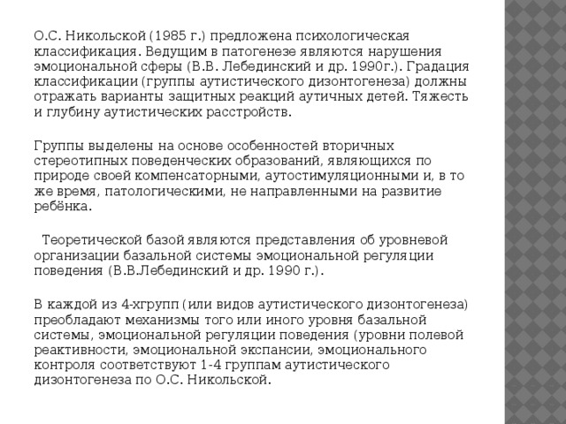 О.С. Никольской (1985 г.) предложена психологическая классификация. Ведущим в патогенезе являются нарушения эмоциональной сферы (В.В. Лебединский и др. 1990г.). Градация классификации (группы аутистического дизонтогенеза) должны отражать варианты защитных реакций аутичных детей. Тяжесть и глубину аутистических расстройств. Группы выделены на основе особенностей вторичных стереотипных поведенческих образований, являющихся по природе своей компенсаторными, аутостимуляционными и, в то же время, патологическими, не направленными на развитие ребёнка.  Теоретической базой являются представления об уровневой организации базальной системы эмоциональной регуляции поведения (В.В.Лебединский и др. 1990 г.). В каждой из 4-хгрупп (или видов аутистического дизонтогенеза) преобладают механизмы того или иного уровня базальной системы, эмоциональной регуляции поведения (уровни полевой реактивности, эмоциональной экспансии, эмоционального контроля соответствуют 1-4 группам аутистического дизонтогенеза по О.С. Никольской.