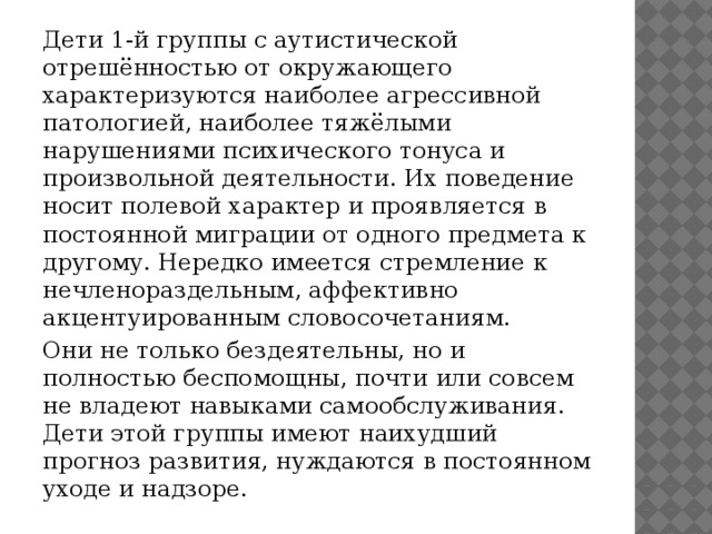 Дети 1-й группы с аутистической отрешённостью от окружающего характеризуются наиболее агрессивной патологией, наиболее тяжёлыми нарушениями психического тонуса и произвольной деятельности. Их поведение носит полевой характер и проявляется в постоянной миграции от одного предмета к другому. Нередко имеется стремление к нечленораздельным, аффективно акцентуированным словосочетаниям. Они не только бездеятельны, но и полностью беспомощны, почти или совсем не владеют навыками самообслуживания. Дети этой группы имеют наихудший прогноз развития, нуждаются в постоянном уходе и надзоре.