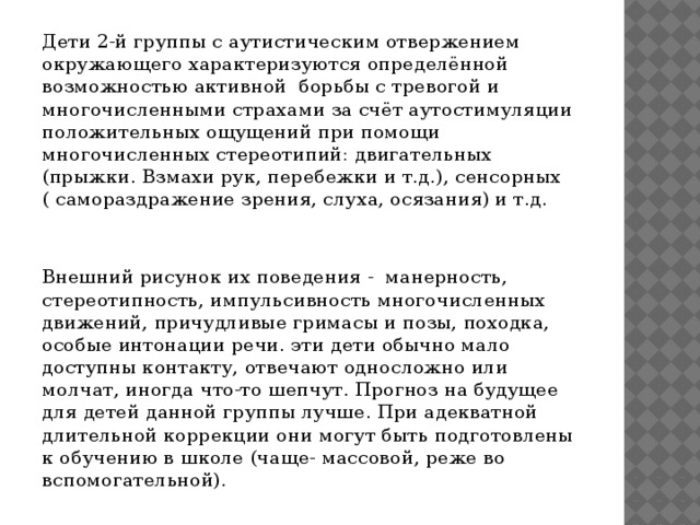 Дети 2-й группы с аутистическим отвержением окружающего характеризуются определённой возможностью активной борьбы с тревогой и многочисленными страхами за счёт аутостимуляции положительных ощущений при помощи многочисленных стереотипий: двигательных (прыжки. Взмахи рук, перебежки и т.д.), сенсорных ( самораздражение зрения, слуха, осязания) и т.д. Внешний рисунок их поведения - манерность, стереотипность, импульсивность многочисленных движений, причудливые гримасы и позы, походка, особые интонации речи. эти дети обычно мало доступны контакту, отвечают односложно или молчат, иногда что-то шепчут. Прогноз на будущее для детей данной группы лучше. При адекватной длительной коррекции они могут быть подготовлены к обучению в школе (чаще- массовой, реже во вспомогательной).