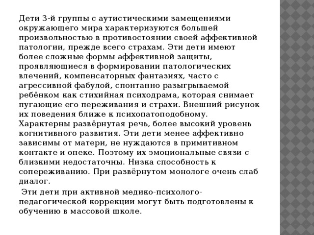 Дети 3-й группы с аутистическими замещениями окружающего мира характеризуются большей произвольностью в противостоянии своей аффективной патологии, прежде всего страхам. Эти дети имеют более сложные формы аффективной защиты, проявляющиеся в формировании патологических влечений, компенсаторных фантазиях, часто с агрессивной фабулой, спонтанно разыгрываемой ребёнком как стихийная психодрама, которая снимает пугающие его переживания и страхи. Внешний рисунок их поведения ближе к психопатоподобному. Характерны развёрнутая речь, более высокий уровень когнитивного развития. Эти дети менее аффективно зависимы от матери, не нуждаются в примитивном контакте и опеке. Поэтому их эмоциональные связи с близкими недостаточны. Низка способность к сопереживанию. При развёрнутом монологе очень слаб диалог.  Эти дети при активной медико-психолого-педагогической коррекции могут быть подготовлены к обучению в массовой школе.