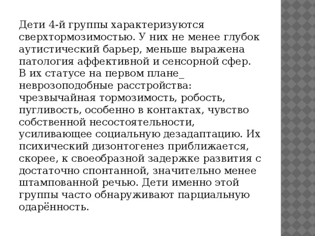 Дети 4-й группы характеризуются сверхтормозимостью. У них не менее глубок аутистический барьер, меньше выражена патология аффективной и сенсорной сфер. В их статусе на первом плане_ неврозоподобные расстройства: чрезвычайная тормозимость, робость, пугливость, особенно в контактах, чувство собственной несостоятельности, усиливающее социальную дезадаптацию. Их психический дизонтогенез приближается, скорее, к своеобразной задержке развития с достаточно спонтанной, значительно менее штампованной речью. Дети именно этой группы часто обнаруживают парциальную одарённость.