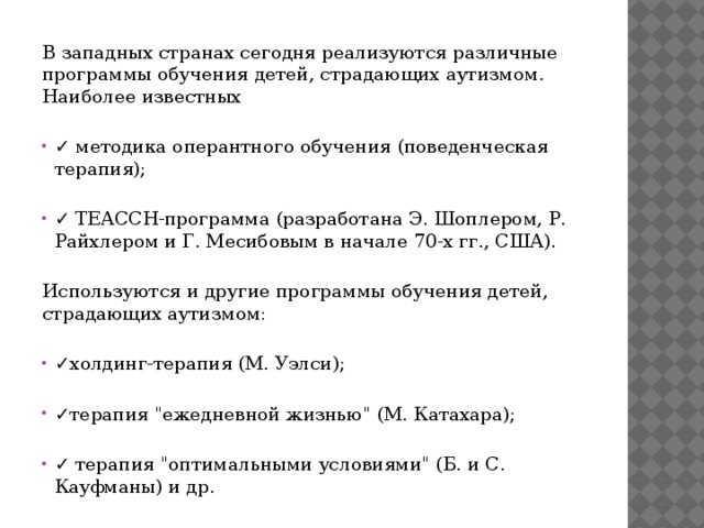 В западных странах сегодня реализуются различные программы обучения детей, страдающих аутизмом. Наиболее известных ✓ методика оперантного обучения (поведенческая терапия); ✓ ТЕАССН-программа (разработана Э. Шоплером, Р. Райхлером и Г. Месибовым в начале 70-х гг., США). Используются и другие программы обучения детей, страдающих аутизмом: