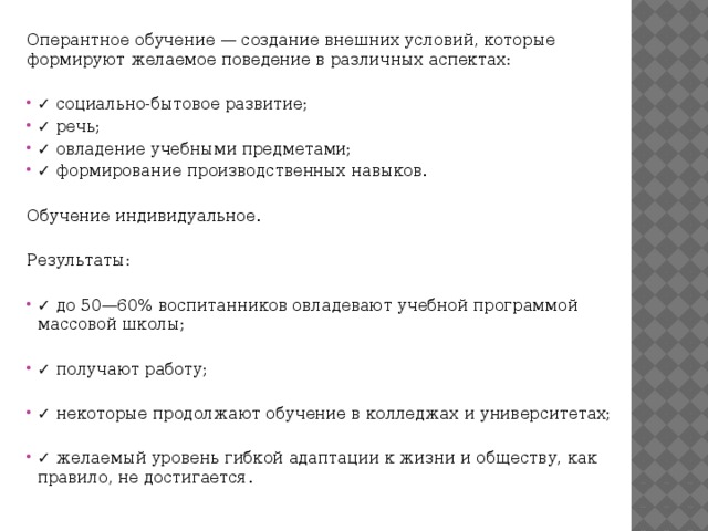 Оперантное обучение — создание внешних условий, которые формируют желаемое поведение в различных аспектах: ✓ социально-бытовое развитие; ✓ речь; ✓ овладение учебными предметами; ✓ формирование производственных навыков. Обучение индивидуальное. Результаты: