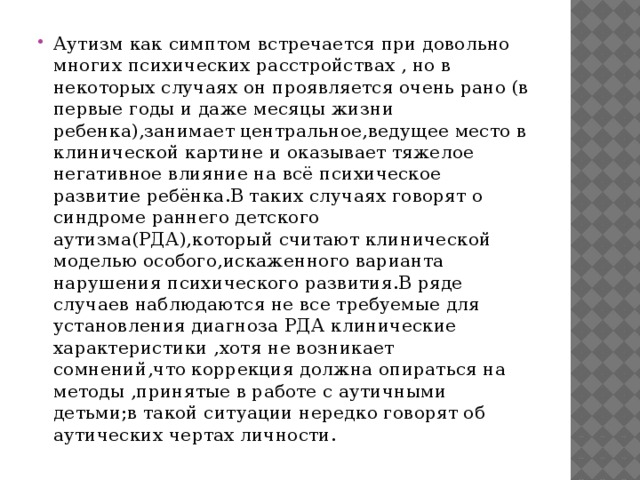 Аутизм как симптом встречается при довольно многих психических расстройствах , но в некоторых случаях он проявляется очень рано (в первые годы и даже месяцы жизни ребенка),занимает центральное,ведущее место в клинической картине и оказывает тяжелое негативное влияние на всё психическое развитие ребёнка.В таких случаях говорят о синдроме раннего детского аутизма(РДА),который считают клинической моделью особого,искаженного варианта нарушения психического развития.В ряде случаев наблюдаются не все требуемые для установления диагноза РДА клинические характеристики ,хотя не возникает сомнений,что коррекция должна опираться на методы ,принятые в работе с аутичными детьми;в такой ситуации нередко говорят об аутических чертах личности.