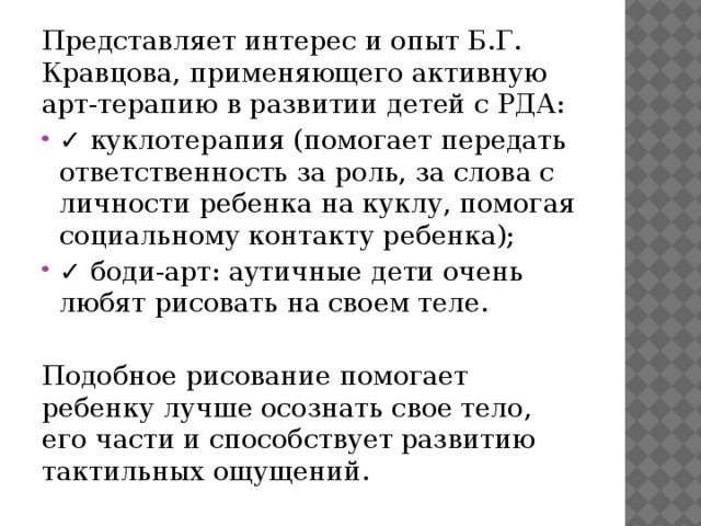 Представляет интерес и опыт Б.Г. Кравцова, применяющего активную арт-терапию в развитии детей с РДА: ✓ куклотерапия (помогает передать ответственность за роль, за слова с личности ребенка на куклу, помогая социальному контакту ребенка); ✓ боди-арт: аутичные дети очень любят рисовать на своем теле. Подобное рисование помогает ребенку лучше осознать свое тело, его части и способствует развитию тактильных ощущений.