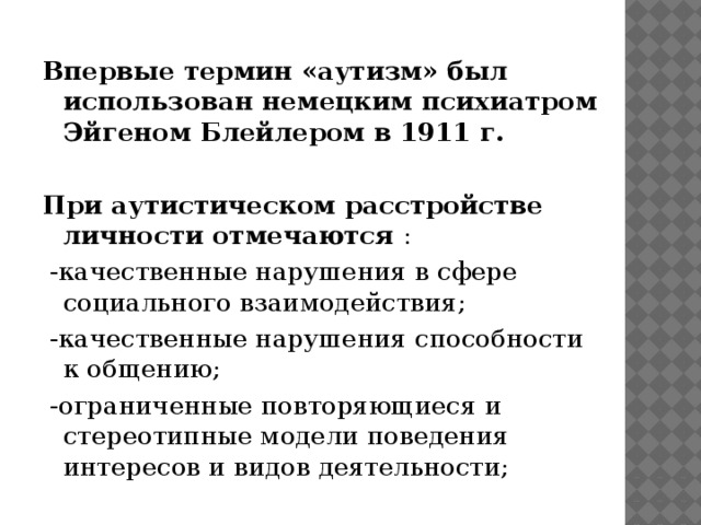 Впервые термин «аутизм» был использован немецким психиатром Эйгеном Блейлером в 1911 г.  При аутистическом расстройстве личности отмечаются :  -качественные нарушения в сфере социального взаимодействия;  -качественные нарушения способности к общению;  -ограниченные повторяющиеся и стереотипные модели поведения интересов и видов деятельности;