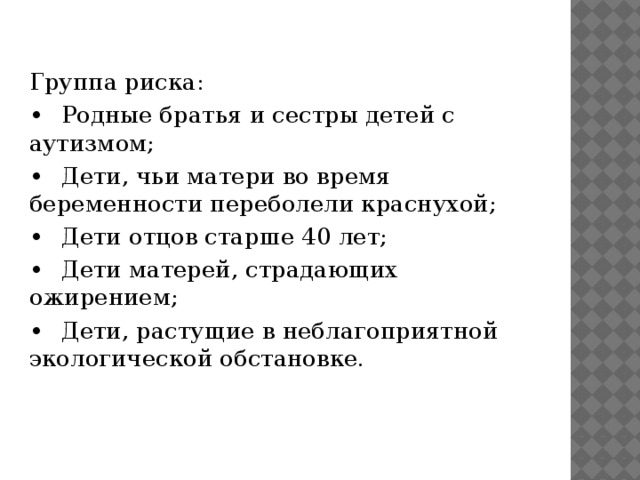 Группа риска: •  Родные братья и сестры детей с аутизмом; •  Дети, чьи матери во время беременности переболели краснухой; •  Дети отцов старше 40 лет; •  Дети матерей, страдающих ожирением; •  Дети, растущие в неблагоприятной экологической обстановке.