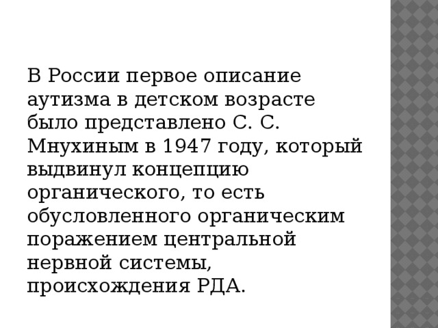 В России первое описание аутизма в детском возрасте было представлено С. С. Мнухиным в 1947 году, который выдвинул концепцию органического, то есть обусловленного органическим поражением центральной нервной системы, происхождения РДА.