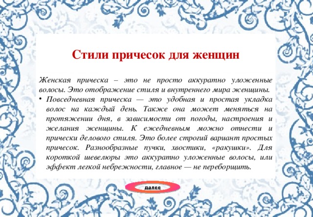 Стили причесок для женщин Женская прическа – это не просто аккуратно уложенные волосы. Это отображение стиля и внутреннего мира женщины. Повседневная прическа — это удобная и простая укладка волос на каждый день. Также она может меняться на протяжении дня, в зависимости от погоды, настроения и желания женщины. К ежедневным можно отнести и прически делового стиля. Это более строгий вариант простых причесок. Разнообразные пучки, хвостики, «ракушки». Для короткой шевелюры это аккуратно уложенные волосы, или эффект легкой небрежности, главное — не переборщить. далее