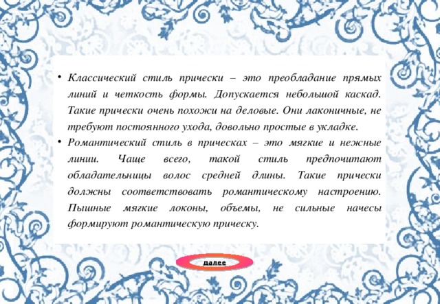 Классический стиль прически – это преобладание прямых линий и четкость формы. Допускается небольшой каскад. Такие прически очень похожи на деловые. Они лаконичные, не требуют постоянного ухода, довольно простые в укладке. Романтический стиль в прическах – это мягкие и нежные линии. Чаще всего, такой стиль предпочитают обладательницы волос средней длины. Такие прически должны соответствовать романтическому настроению. Пышные мягкие локоны, объемы, не сильные начесы формируют романтическую прическу. далее