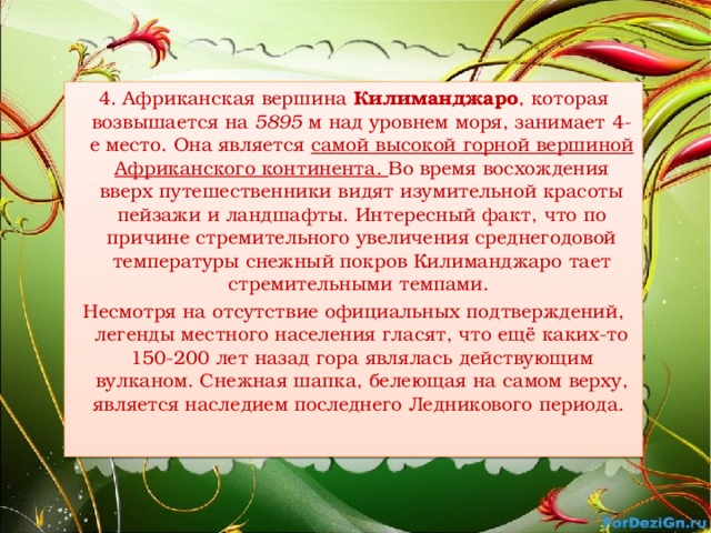 4. Африканская вершина Килиманджаро , которая возвышается на 5895 м над уровнем моря, занимает 4-е место. Она является  самой высокой горной вершиной Африканского континента. Во время восхождения вверх путешественники видят изумительной красоты пейзажи и ландшафты. Интересный факт, что по причине стремительного увеличения среднегодовой температуры снежный покров Килиманджаро тает стремительными темпами. Несмотря на отсутствие официальных подтверждений, легенды местного населения гласят, что ещё каких-то 150-200 лет назад гора являлась действующим вулканом. Снежная шапка, белеющая на самом верху, является наследием последнего Ледникового периода. 