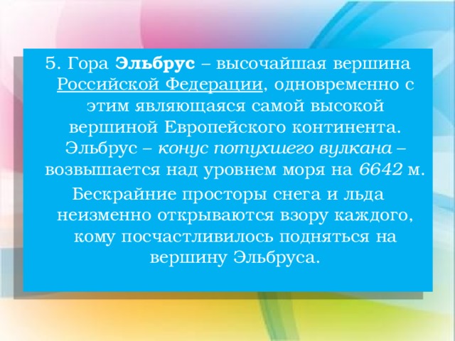 5. Гора Эльбрус – высочайшая вершина Российской Федерации , одновременно с этим являющаяся самой высокой вершиной Европейского континента. Эльбрус – конус потухшего вулкана – возвышается над уровнем моря на 6642 м. Бескрайние просторы снега и льда неизменно открываются взору каждого, кому посчастливилось подняться на вершину Эльбруса.