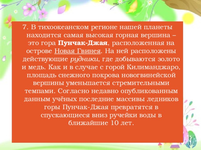 7. В тихоокеанском регионе нашей планеты находится самая высокая горная вершина – это гора Пунчак-Джая , расположенная на острове Новая Гвинея . На ней расположены действующие рудники , где добываются золото и медь. Как и в случае с горой Килиманджаро, площадь снежного покрова новогвинейской вершины уменьшается стремительными темпами. Согласно недавно опубликованным данным учёных последние массивы ледников горы Пунчак-Джая превратятся в спускающиеся вниз ручейки воды в ближайшие 10 лет.