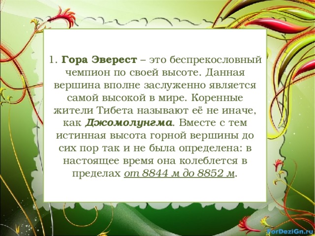 1.  Гора Эверест  – это беспрекословный чемпион по своей высоте. Данная вершина вполне заслуженно является самой высокой в мире. Коренные жители Тибета называют её не иначе, как Джомолунгма . Вместе с тем истинная высота горной вершины до сих пор так и не была определена: в настоящее время она колеблется в пределах от 8844 м до 8852 м .