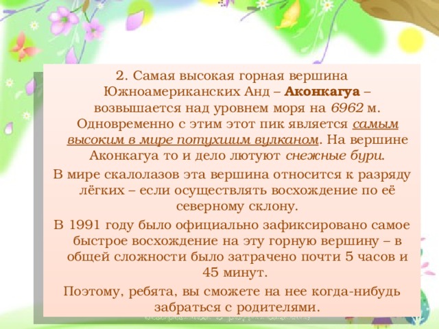 2. Самая высокая горная вершина Южноамериканских Анд – Аконкагуа – возвышается над уровнем моря на 6962 м. Одновременно с этим этот пик является самым высоким в мире потухшим вулканом . На вершине Аконкагуа то и дело лютуют снежные бури . В мире скалолазов эта вершина относится к разряду лёгких – если осуществлять восхождение по её северному склону. В 1991 году было официально зафиксировано самое быстрое восхождение на эту горную вершину – в общей сложности было затрачено почти 5 часов и 45 минут.  Поэтому, ребята, вы сможете на нее когда-нибудь забраться с родителями.