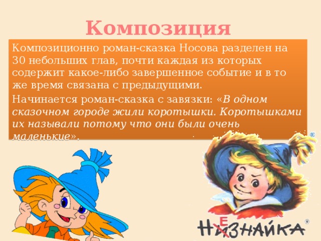 Композиция Композиционно роман-сказка Носова разделен на 30 небольших глав, почти каждая из которых содержит какое-либо завершенное событие и в то же время связана с предыдущими. Начинается роман-сказка с завязки: « В одном сказочном городе жили коротышки. Коротышками их называли потому что они были очень маленькие ».