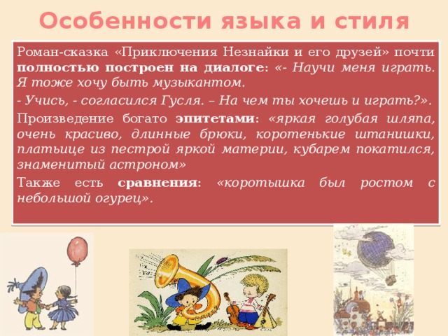 Особенности языка и стиля Роман-сказка «Приключения Незнайки и его друзей» почти полностью построен на диалоге : «- Научи меня играть. Я тоже хочу быть музыкантом. - Учись, - согласился Гусля. – На чем ты хочешь и играть?». Произведение богато эпитетами : «яркая голубая шляпа, очень красиво, длинные брюки, коротенькие штанишки, платьице из пестрой яркой материи, кубарем покатился, знаменитый астроном» Также есть сравнения : «коротышка был ростом с небольшой огурец».