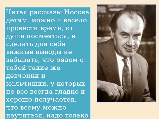 Читая рассказы Носова детям, можно и весело провести время, от души посмеяться, и сделать для себя важные выводы не забывать, что рядом с тобой такие же девчонки и мальчишки, у которых не все всегда гладко и хорошо получается, что всему можно научиться, надо только не вешать нос и уметь дружить.