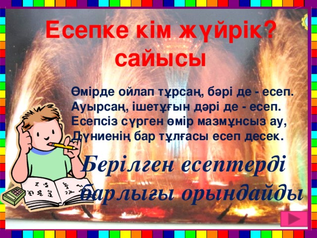 Есепке кім жүйрік? сайысы Өмірде ойлап тұрсаң, бәрі де - есеп. Ауырсаң, ішетұғын дәрі де - есеп. Есепсіз сүрген өмір мазмұнсыз ау, Дүниенің бар тұлғасы есеп десек. Берілген есептерді барлығы орындайды